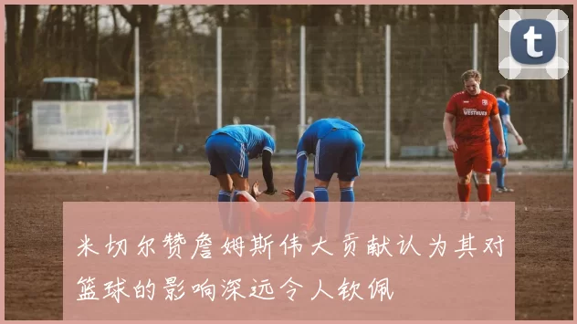米切尔赞詹姆斯伟大贡献认为其对篮球的影响深远令人钦佩