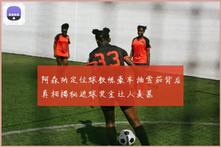 阿森纳定位球教练豪车抽雪茄背后真相揭秘进球奖金让人羡慕