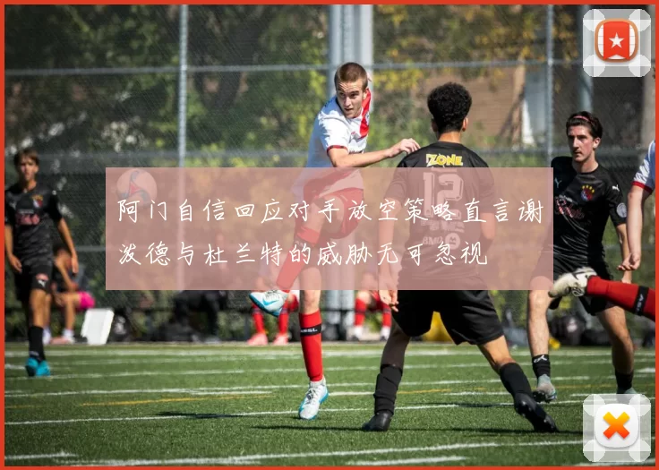 阿门自信回应对手放空策略直言谢泼德与杜兰特的威胁无可忽视