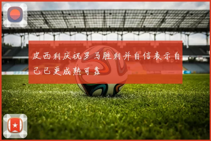 皮西利庆祝罗马胜利并自信表示自己已更成熟可靠
