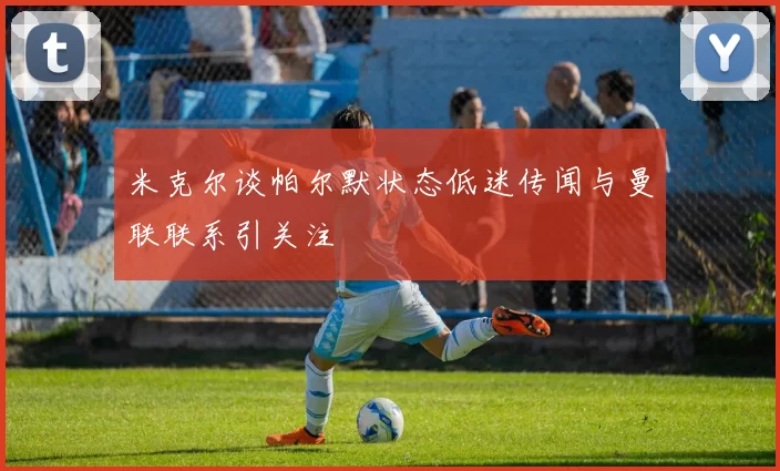 米克尔谈帕尔默状态低迷传闻与曼联联系引关注