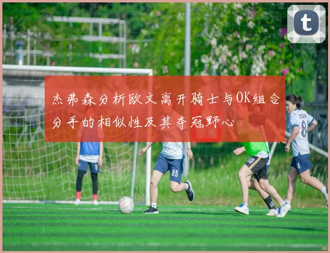 杰弗森分析欧文离开骑士与OK组合分手的相似性及其夺冠野心