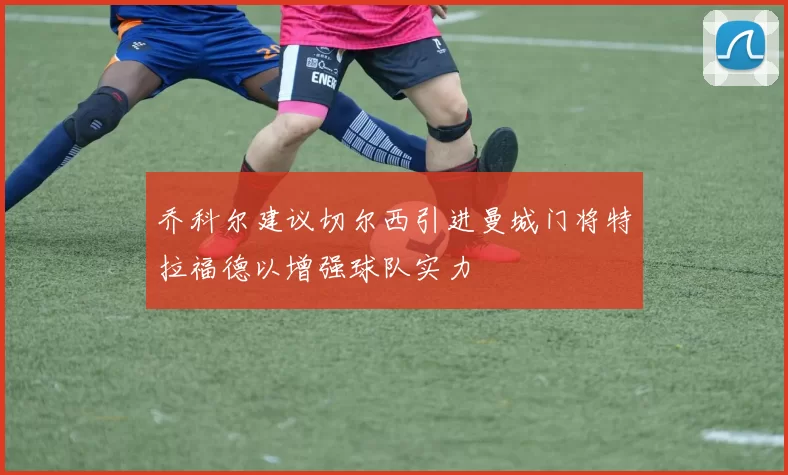 乔科尔建议切尔西引进曼城门将特拉福德以增强球队实力