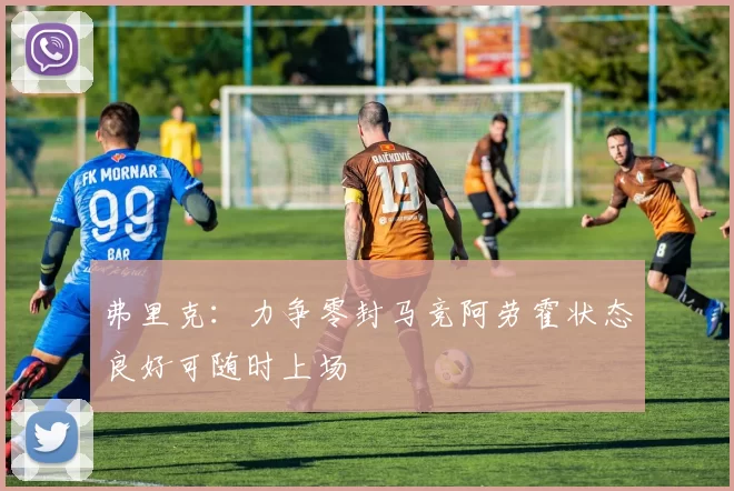 弗里克：力争零封马竞阿劳霍状态良好可随时上场