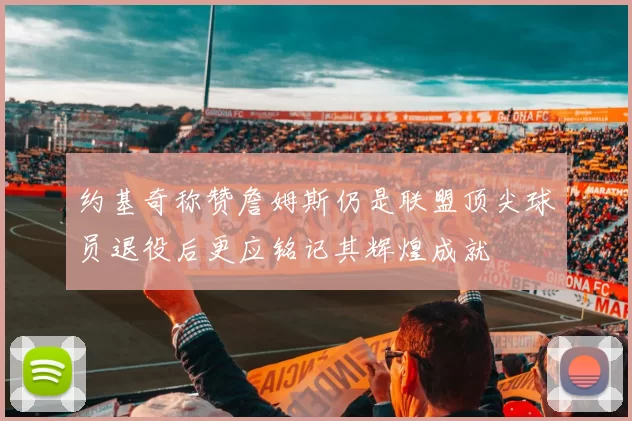 约基奇称赞詹姆斯仍是联盟顶尖球员退役后更应铭记其辉煌成就