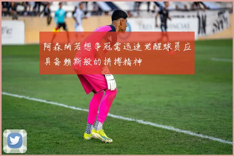 阿森纳若想争冠需迅速觉醒球员应具备赖斯般的拼搏精神