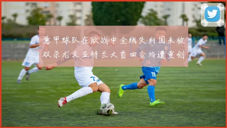 意甲球队在欧战中全线失利国米被双杀尤文亚特兰大首回合均遭重创
