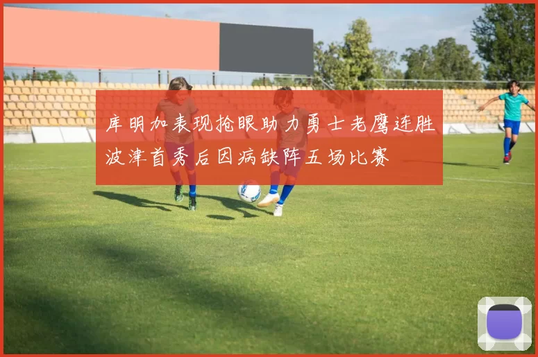 库明加表现抢眼助力勇士老鹰连胜波津首秀后因病缺阵五场比赛