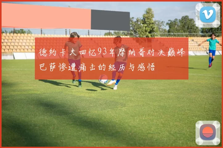德约卡夫回忆93年摩纳哥对决巅峰巴萨惨遭痛击的经历与感悟