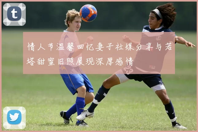 情人节温馨回忆妻子社媒分享与若塔甜蜜旧照展现深厚感情