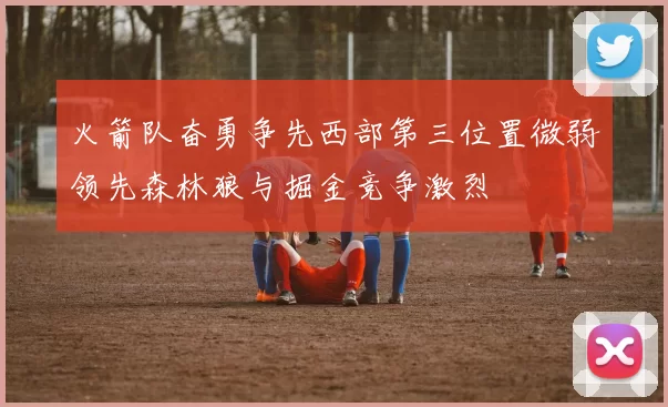 火箭队奋勇争先西部第三位置微弱领先森林狼与掘金竞争激烈