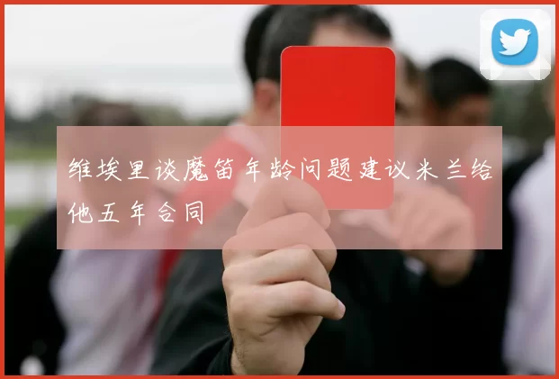 维埃里谈魔笛年龄问题建议米兰给他五年合同