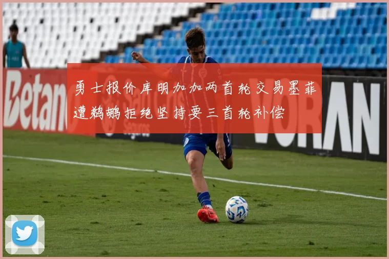 勇士报价库明加加两首轮交易墨菲遭鹈鹕拒绝坚持要三首轮补偿