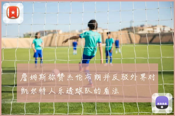 詹姆斯称赞杰伦布朗并反驳外界对凯尔特人乐透球队的看法