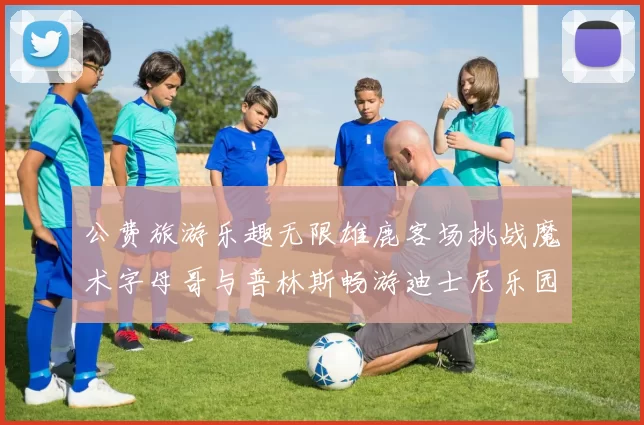 公费旅游乐趣无限雄鹿客场挑战魔术字母哥与普林斯畅游迪士尼乐园