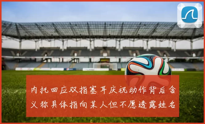 内托回应双指塞耳庆祝动作背后含义称具体指向某人但不愿透露姓名