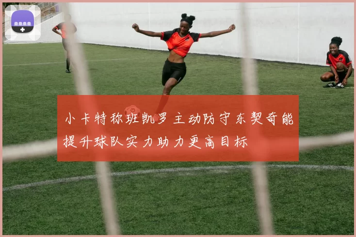 小卡特称班凯罗主动防守东契奇能提升球队实力助力更高目标